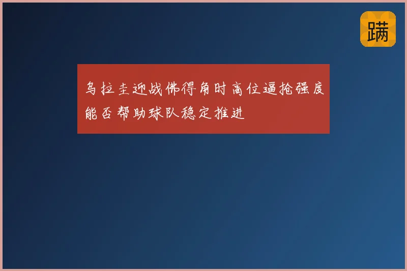 乌拉圭迎战佛得角时高位逼抢强度能否帮助球队稳定推进